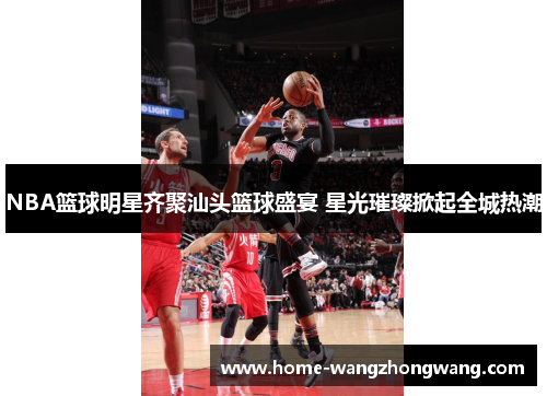 NBA篮球明星齐聚汕头篮球盛宴 星光璀璨掀起全城热潮